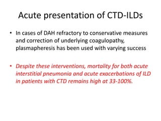 Acute presentation of CTD-ILDs
• In cases of DAH refractory to conservative measures
and correction of underlying coagulopathy,
plasmapheresis has been used with varying success
• Despite these interventions, mortality for both acute
interstitial pneumonia and acute exacerbations of ILD
in patients with CTD remains high at 33-100%.
 