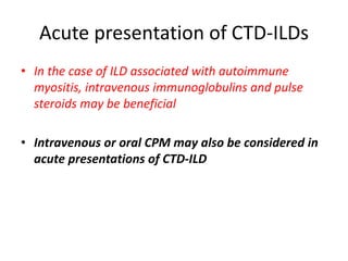 Acute presentation of CTD-ILDs
• In the case of ILD associated with autoimmune
myositis, intravenous immunoglobulins and pulse
steroids may be beneficial
• Intravenous or oral CPM may also be considered in
acute presentations of CTD-ILD
 