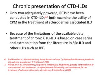 Chronic presentation of CTD-ILDs
• Only two adequately powered, RCTs have been
conducted in CTD-ILD;6,7 both examine the utility of
CPM in the treatment of scleroderma associated ILD
• Because of the limitations of the available data,
treatment of chronic CTD-ILD is based on case series
and extrapolation from the literature in SSc-ILD and
other ILDs such as IPF.
6. Tashkin DP et al: Scleroderma Lung Study Research Group. Cyclophosphamide versus placebo in
scleroderma lung disease. N Engl J Med 2006
7. Hoyles RK et al: A multicenter, prospective, randomized, doubleblind, placebo-controlled trial of
corticosteroids and intravenous cyclophosphamide followed by oral azathioprine for the
treatment of pulmonary fibrosis in scleroderma. Arthritis Rheum 2006
 
