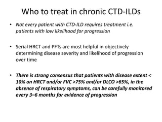 Who to treat in chronic CTD-ILDs
• Not every patient with CTD-ILD requires treatment i.e.
patients with low likelihood for progression
• Serial HRCT and PFTs are most helpful in objectively
determining disease severity and likelihood of progression
over time
• There is strong consensus that patients with disease extent <
10% on HRCT and/or FVC >75% and/or DLCO >65%, in the
absence of respiratory symptoms, can be carefully monitored
every 3–6 months for evidence of progression
 
