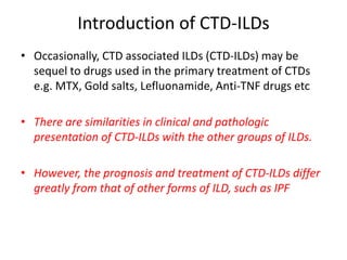 Introduction of CTD-ILDs
• Occasionally, CTD associated ILDs (CTD-ILDs) may be
sequel to drugs used in the primary treatment of CTDs
e.g. MTX, Gold salts, Lefluonamide, Anti-TNF drugs etc
• There are similarities in clinical and pathologic
presentation of CTD-ILDs with the other groups of ILDs.
• However, the prognosis and treatment of CTD-ILDs differ
greatly from that of other forms of ILD, such as IPF
 