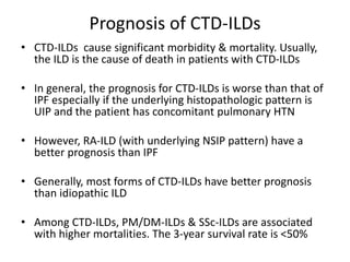 Prognosis of CTD-ILDs
• CTD-ILDs cause significant morbidity & mortality. Usually,
the ILD is the cause of death in patients with CTD-ILDs
• In general, the prognosis for CTD-ILDs is worse than that of
IPF especially if the underlying histopathologic pattern is
UIP and the patient has concomitant pulmonary HTN
• However, RA-ILD (with underlying NSIP pattern) have a
better prognosis than IPF
• Generally, most forms of CTD-ILDs have better prognosis
than idiopathic ILD
• Among CTD-ILDs, PM/DM-ILDs & SSc-ILDs are associated
with higher mortalities. The 3-year survival rate is <50%
 