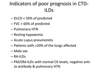 Indicators of poor prognosis in CTD-
ILDs
– DLCO < 50% of predicted
– FVC < 60% of predicted
– Pulmonary HTN
– Resting hypoxemia
– Acute Lupus pneumonitis
– Patients with >20% of the lungs affected
– Male sex
– RA-ILDs
– PM/DM-ILDs with normal CK levels, negative anti-
Jo antibody & pulmonary HTN
 