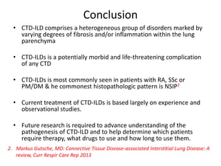 Conclusion
• CTD-ILD comprises a heterogeneous group of disorders marked by
varying degrees of fibrosis and/or inflammation within the lung
parenchyma
• CTD-ILDs is a potentially morbid and life-threatening complication
of any CTD
• CTD-ILDs is most commonly seen in patients with RA, SSc or
PM/DM & he commonest histopathologic pattern is NSIP2
• Current treatment of CTD-ILDs is based largely on experience and
observational studies.
• Future research is required to advance understanding of the
pathogenesis of CTD-ILD and to help determine which patients
require therapy, what drugs to use and how long to use them.
2. Markus Gutsche, MD: Connective Tissue Disease-associated Interstitial Lung Disease: A
review, Curr Respir Care Rep 2013
 
