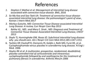 References
1. Stephen C Mathai et al: Management of interstitial lung disease
associated with connective tissue disease. BMJ, 2016
2. So-My Koo and Soo-Taek Uh: Treatment of connective tissue disease-
associated interstitial lung disease: the pulmonologist’s point of view ,
Korean J Intern Med 2017
3. Markus Gutsche, MD: Connective Tissue Disease-associated Interstitial
Lung Disease: A review, Curr Respir Care Rep 2013
4. Rekha Vij , MD ; and Mary E. Strek , MD: Diagnosis and Treatment of
Connective Tissue Disease-Associated Interstitial Lung Disease, CHEST
2013
5. Doyle TJ, Hunninghake GM, Rosas IO. Subclinical interstitial lung disease:
why you should care. Am J Respir Crit Care Med 2012;185:1147-1153.
6. Tashkin DP, Elashoff R, Clements PJ, Goldin J, Roth MD, Furst DE, et al.
Cyclophosphamide versus placebo in scleroderma lung disease. N Engl J
Med. 2006
7. Hoyles RK et al: A multicenter, prospective, randomized, doubleblind,
placebo-controlled trial of corticosteroids and intravenous
cyclophosphamide followed by oral azathioprine for the treatment of
pulmonary fibrosis in scleroderma. Arthritis Rheum 2006
 