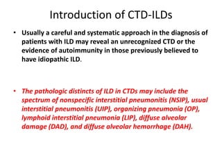 Introduction of CTD-ILDs
• Usually a careful and systematic approach in the diagnosis of
patients with ILD may reveal an unrecognized CTD or the
evidence of autoimmunity in those previously believed to
have idiopathic ILD.
• The pathologic distincts of ILD in CTDs may include the
spectrum of nonspecific interstitial pneumonitis (NSIP), usual
interstitial pneumonitis (UIP), organizing pneumonia (OP),
lymphoid interstitial pneumonia (LIP), diffuse alveolar
damage (DAD), and diffuse alveolar hemorrhage (DAH).
 