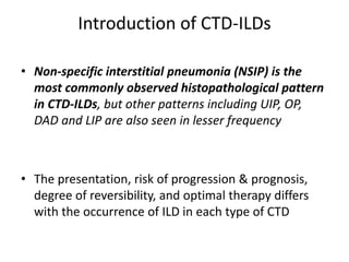 Introduction of CTD-ILDs
• Non-specific interstitial pneumonia (NSIP) is the
most commonly observed histopathological pattern
in CTD-ILDs, but other patterns including UIP, OP,
DAD and LIP are also seen in lesser frequency
• The presentation, risk of progression & prognosis,
degree of reversibility, and optimal therapy differs
with the occurrence of ILD in each type of CTD
 