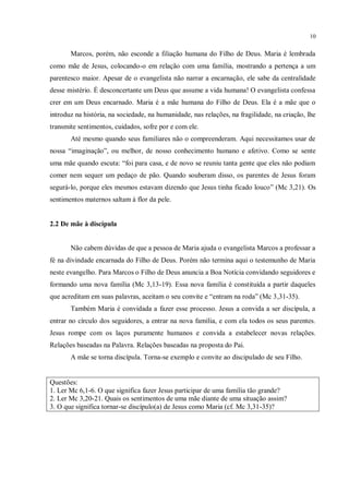 10


       Marcos, porém, não esconde a filiação humana do Filho de Deus. Maria é lembrada
como mãe de Jesus, colocando-o em relação com uma família, mostrando a pertença a um
parentesco maior. Apesar de o evangelista não narrar a encarnação, ele sabe da centralidade
desse mistério. É desconcertante um Deus que assume a vida humana! O evangelista confessa
crer em um Deus encarnado. Maria é a mãe humana do Filho de Deus. Ela é a mãe que o
introduz na história, na sociedade, na humanidade, nas relações, na fragilidade, na criação, lhe
transmite sentimentos, cuidados, sofre por e com ele.
       Até mesmo quando seus familiares não o compreenderam. Aqui necessitamos usar de
nossa “imaginação”, ou melhor, de nosso conhecimento humano e afetivo. Como se sente
uma mãe quando escuta: “foi para casa, e de novo se reuniu tanta gente que eles não podiam
comer nem sequer um pedaço de pão. Quando souberam disso, os parentes de Jesus foram
segurá-lo, porque eles mesmos estavam dizendo que Jesus tinha ficado louco” (Mc 3,21). Os
sentimentos maternos saltam à flor da pele.


2.2 De mãe à discípula


       Não cabem dúvidas de que a pessoa de Maria ajuda o evangelista Marcos a professar a
fé na divindade encarnada do Filho de Deus. Porém não termina aqui o testemunho de Maria
neste evangelho. Para Marcos o Filho de Deus anuncia a Boa Notícia convidando seguidores e
formando uma nova família (Mc 3,13-19). Essa nova família é constituída a partir daqueles
que acreditam em suas palavras, aceitam o seu convite e “entram na roda” (Mc 3,31-35).
       Também Maria é convidada a fazer esse processo. Jesus a convida a ser discípula, a
entrar no círculo dos seguidores, a entrar na nova família, e com ela todos os seus parentes.
Jesus rompe com os laços puramente humanos e convida a estabelecer novas relações.
Relações baseadas na Palavra. Relações baseadas na proposta do Pai.
       A mãe se torna discípula. Torna-se exemplo e convite ao discipulado de seu Filho.


Questões:
1. Ler Mc 6,1-6. O que significa fazer Jesus participar de uma família tão grande?
2. Ler Mc 3,20-21. Quais os sentimentos de uma mãe diante de uma situação assim?
3. O que significa tornar-se discípulo(a) de Jesus como Maria (cf. Mc 3,31-35)?
 