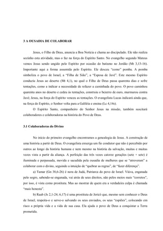 3 A OUSADIA DE COLABORAR


       Jesus, o Filho de Deus, anuncia a Boa Notícia e chama ao discipulado. Ele não realiza
sozinho esta atividade, mas o faz na força do Espírito Santo. No evangelho segundo Mateus
vemos Jesus sendo ungido pelo Espírito por ocasião do batismo no Jordão (Mt 3,13-16).
Importante aqui a forma assumida pelo Espírito. Ele desceu “como” pomba. A pomba
simboliza o povo de Israel, a “Filha de Sião”, a “Esposa de Javé”. Este mesmo Espírito
conduziu Jesus ao deserto (Mt 4,1), no qual o Filho de Deus passa quarenta dias e sofre
tentações, como a indicar a necessidade de refazer a caminhada do povo. O povo caminhou
quarenta anos no deserto e cedeu às tentações, construiu o bezerro de ouro, murmurou contra
Javé; Jesus, na força do Espírito venceu as tentações. O evangelista Lucas indicará ainda que,
na força do Espírito, o Senhor volta para a Galiléia e ensina (Lc 4,14s).
       O Espírito Santo, companheiro do Senhor Jesus na missão, também suscitará
colaboradores e colaboradoras na história do Povo de Deus.


3.1 Colaboradoras do Divino


       No início do primeiro evangelho encontramos a genealogia de Jesus. A construção de
uma história a partir de Deus. O evangelista enxerga um fio condutor que não é percebido por
outros ao longo da história humana e nem mesmo na história da salvação, muitas e muitas
vezes vista a partir da aliança. A perfeição das três vezes catorze gerações (sete + sete) é
iluminada e perpassada, movida e sacudida pela ousadia de mulheres que se “atreveram” a
colaborar com o divino, seguindo a intuição de “quebrar as regras”, de “fazer diferença”.
       a) Tamar (Gn 38,6-26) é nora de Judá, Patriarca do povo de Israel. Viúva, enganada
pelo sogro, sabendo-se enganada, vai atrás de seus direitos, não pelos meios mais “corretos”,
por isso, é vista como prostituta. Mas ao mostrar de quem era a verdadeira culpa é chamada
“mais honesta”.
       b) Raab (Js 2,1-24; 6,17) é uma prostituta de Jericó que, mesmo sem conhecer o Deus
de Israel, respeita-o e serve-o salvando os seus enviados, os seus “espiões”, colocando em
risco a própria vida e a vida de sua casa. Ela ajuda o povo de Deus a conquistar a Terra
prometida.
 