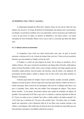 4 É POSSÍVEL UMA "NOVA" ALIANÇA


        A colaboração desejada por Deus não é imposta. Nasce de um convite. Deus fez uma
aliança com seu povo. Ao longo da história foi alimentando essa aliança com a sua presença,
sua bênção, sua promessa; também com a sua repreensão, através de pessoas que lembravam
o povo do que houve no Egito, no deserto, na Babilônia e em tantos exílios e em tantas
retomadas da Terra Prometida. Muitas vezes o povo criava a convicção que Deus não falava
mais.


4.1 A Aliança entrou na monotonia


        O evangelista Lucas inicia seu relato descrevendo uma cena, na qual se deveria
encontrar o máximo de fé e de vivência da aliança feita com Javé. Trata-se de um sacerdote,
Zacarias, que está atuando no Templo, na hora do culto.
        O Templo é o centro da vida religiosa de Israel. Ali se fazem os sacrifícios. Ali se
celebra a Páscoa. Ali o povo recorda de sua história e da aliança feita no Êxodo, reafirmada ao
entrar na Terra Prometida e refeita várias vezes ao longo a história. Este lugar sagrado está em
Jerusalém, capital política, local do poder, das decisões, sede da ordem e da sabedoria. Os
governantes deviam ajudar a manter a aliança. Isso foi dito várias vezes pelos profetas no
Primeiro Testamento.
        Voltemos para dentro do Templo. O povo está reunido, rezando, louvando, pedindo...
Alguém, em nome do povo, entra no lugar mais reservado, para oferecer a dádiva de louvor, e
recebe uma graça. Deus, através de seu mensageiro, fala com ele. O diálogo entre Deus e seu
povo é retomado. Deus, enfim, não está calado! Uma mensagem de alegria: "Tuas preces
foram ouvidas". A este ponto, deveríamos esperar uma reação de exultação, de alegria, de
gratidão. Uma expressão de fé! Mas o que vem é o contrário, a máxima expressão de falta de
fé: "Como vou saber se isso é verdade? Sou velho, e minha mulher é de idade avançada" (Lc
1,18). Frase que é sinônimo de “Teu povo não acredita mais”. Em pleno culto, no Templo,
aquele que representa o povo demonstra falta de fé em Deus, pois somente enxerga a sua
velhice, a sua fraqueza. Não confia mais na força de Javé, não acredita nas maravilhas que sua
boca professa e pronuncia, recordando a história de seu povo.
 