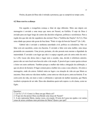 15


         Porém, da parte de Deus não é retirada a promessa, que se cumprirá no tempo certo.


4.2 Deus reaviva a aliança


         Em seguida o evangelista começa a falar de algo diferente. Meio ano depois um
mensageiro é enviado a uma moça que mora em Nazaré, na Galiléia. O anjo de Deus é
enviado para um lugar longe do centro das decisões religiosas, políticas e econômicas. Para a
região dos que não são tão seguidores das normas! Para a "Galiléia das Nações" (Is 9,1). Para
uma cidade que parece não gozar de boa fama: "Pode vir algo de bom de Nazaré?" (Jo 1,46).
         Gabriel não é enviado a nenhuma autoridade civil, política ou eclesiástica. Não vai
falar com um sacerdote, como era Zacarias. É enviado a falar com uma mulher, uma moça
prometida em casamento. Uma jovem, portanto, ela não possuía nem mesmo a dignidade da
maternidade. É enviado a um lugar que não é o espaço sagrado, pois ele entra onde ela está (
Lc 1,28). Lucas não deixa claro o lugar nem a ocasião, mas, devido à referência anterior,
parece não ser nem local nem hora de culto e de oração. É possível que o autor queira colocar
o leitor em outro ambiente. Também porque a mulher não tinha a obrigação da celebração, o
que era dever do homem. O lugar comum para a mulher era a casa e seus afazeres. Ali entra o
mensageiro, onde ela estava. Gabriel entra no lugar e na situação de vida em que Maria se
encontra. Deus entra na vida desta mulher, como entra na vida do povo; entra na história. É no
corre-corre da vida, em meio a todo o sofrimento e opressão de mulher nazarena, que Maria
receberá a proposta de ser mãe. Deus não abandona quem nele espera e a ele clama, como no
Egito.


Questões:
1. Ler Ex 3,7-15. Como é o Deus em que Maria crê?
2. O que nos faz pensar Deus escolhendo uma moça de Nazaré?
3. A arte representa Maria, muitas vezes, em oração. O texto de Lucas nos ajuda a ver outras
cenas de nosso cotidiano mais próximas de Maria? Quais e por quê?
 