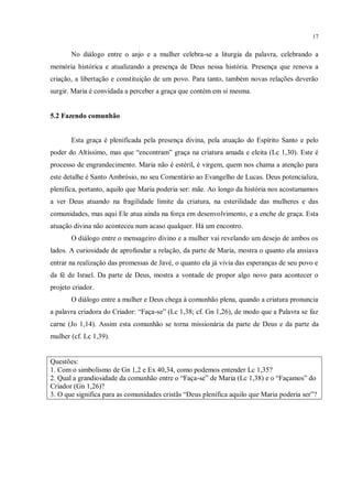 17


       No diálogo entre o anjo e a mulher celebra-se a liturgia da palavra, celebrando a
memória histórica e atualizando a presença de Deus nessa história. Presença que renova a
criação, a libertação e constituição de um povo. Para tanto, também novas relações deverão
surgir. Maria é convidada a perceber a graça que contém em si mesma.


5.2 Fazendo comunhão


       Esta graça é plenificada pela presença divina, pela atuação do Espírito Santo e pelo
poder do Altíssimo, mas que “encontram” graça na criatura amada e eleita (Lc 1,30). Este é
processo de engrandecimento. Maria não é estéril, é virgem, quem nos chama a atenção para
este detalhe é Santo Ambrósio, no seu Comentário ao Evangelho de Lucas. Deus potencializa,
plenifica, portanto, aquilo que Maria poderia ser: mãe. Ao longo da história nos acostumamos
a ver Deus atuando na fragilidade limite da criatura, na esterilidade das mulheres e das
comunidades, mas aqui Ele atua ainda na força em desenvolvimento, e a enche de graça. Esta
atuação divina não aconteceu num acaso qualquer. Há um encontro.
       O diálogo entre o mensageiro divino e a mulher vai revelando um desejo de ambos os
lados. A curiosidade de aprofundar a relação, da parte de Maria, mostra o quanto ela ansiava
entrar na realização das promessas de Javé, o quanto ela já vivia das esperanças de seu povo e
da fé de Israel. Da parte de Deus, mostra a vontade de propor algo novo para acontecer o
projeto criador.
       O diálogo entre a mulher e Deus chega à comunhão plena, quando a criatura pronuncia
a palavra criadora do Criador: “Faça-se” (Lc 1,38; cf. Gn 1,26), de modo que a Palavra se faz
carne (Jo 1,14). Assim esta comunhão se torna missionária da parte de Deus e da parte da
mulher (cf. Lc 1,39).


Questões:
1. Com o simbolismo de Gn 1,2 e Ex 40,34, como podemos entender Lc 1,35?
2. Qual a grandiosidade da comunhão entre o “Faça-se” de Maria (Lc 1,38) e o “Façamos” do
Criador (Gn 1,26)?
3. O que significa para as comunidades cristãs “Deus plenifica aquilo que Maria poderia ser”?
 