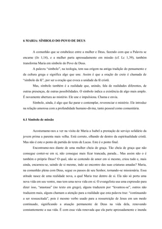 6 MARIA: SÍMBOLO DO POVO DE DEUS


       A comunhão que se estabelece entre a mulher e Deus, fazendo com que a Palavra se
encarne (Jo 1,14), e a mulher parta apressadamente em missão (cf. Lc 1,39), também
transforma Maria em símbolo do Povo de Deus.
       A palavra “símbolo”, na teologia, tem sua origem na antiga tradição do pensamento e
da cultura grega e significa algo que une. Assim é que a oração do creio é chamada de
“símbolo da fé”, por ser a oração que evoca a unidade da fé cristã.
       Mas, símbolo também é a realidade que, unindo, fala de realidades diferentes, de
outras presenças, de outras possibilidades. O símbolo indica a existência de algo mais amplo.
É novamente abertura ao mistério. Ele une e impulsiona. Chama e envia.
       Símbolo, ainda, é algo que faz parar e contemplar, reverenciar o mistério. Ele introduz
na relação amorosa com a profundidade humano-divina, tanto pessoal como comunitária.


6.1 Símbolo de missão


       Acostumamo-nos a ver na visita de Maria a Isabel a prestação de serviço solidário da
jovem prima a parenta mais velha. Está correto, olhando de dentro da espiritualidade cristã.
Mas não é este o ponto de partida do texto de Lucas. Este é o ponto final.
       Encontramo-nos diante de uma mulher cheia de graça. Tão cheia de graça que não
consegue conter-se em si, não consegue mais ficar trancada, parada... Mas assim não o é
também o próprio Deus? O qual, não se contendo de amor em si mesmo, criou tudo e, mais
ainda, encarnou-se, saindo de si mesmo, indo ao encontro das suas criaturas amadas? Maria,
na comunhão plena com Deus, segue os passos de seu Senhor, tornando-se missionária. Essa
atitude nasce de uma realidade nova, a qual Maria traz dentro de si. Ela não só porta uma
nova vida em seu ventre, mas tem uma nova vida em si. O evangelista usa uma expressão para
dizer isso, “anastasa” (no texto em grego), alguns traduzem por “levantou-se”, outros não
traduzem mais, alguns chamam a atenção para a realidade que esta palavra traz: “continuando
a ser ressuscitada”, pois é mesmo verbo usado para a ressurreição de Jesus em um modo
continuado, significando a atuação permanente de Deus na vida dela, renovando
constantemente a sua vida. É com essa vida renovada que ela parte apressadamente e inunda
 