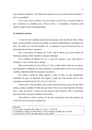 19


com o Espírito a Isabel (Lc 1,41). Maria não retém para si o que recebera do divino Senhor, é
dom a ser partilhado.
       Ela é a nova Arca da Aliança. Arca que contém o dom divino, ao mesmo tempo em
que o transmite, na comunhão com o Povo de Deus. A comunidade a reconhece como
símbolo, porque recorda sua própria missão.


6.2 Símbolo de profecia


       A vida nova não comporta esquecimento do passado, nem descuido do futuro. Maria
lança a palavra profética enraizada na tradição, novamente fundamentada na comunhão com
Deus. Seu cântico (Lc 1,46-55) relembra a fé e a esperança do povo de Israel em Javé, de
modo particular dos fracos e pequenos.
       Ela se faz herdeira de Miriam (Ex 15,20), irmã de Moisés, que entoa cânticos de
libertação ao passar o Mar Vermelho em direção à liberdade.
       Faz-se herdeira de Débora (Jz 4-5), a juíza que organiza o povo para buscar a
libertação, e canta a vitória sobre o inimigo.
       Maria se faz herdeira de Ana (1Sam 1,1-2,10), a mulher estéril, amada por seu esposo,
mas desprezada e humilhada, que abre e derrama seu coração diante de Javé e tem sua prece
atendida, cumprindo também de sua parte a sua palavra.
       Seu cântico recorda de modo especial a ação de Deus na hora fundamental,
constituinte do povo, na libertação. Está ligado à oração que todo israelita deveria fazer
recordando sua história (Dt 6,21-25; 26,5-10; Js 24,1-13).
       Porém, aqui, na boca de Maria, essas orações tomam força nova, pois é dito que Deus
começa a mudar a realidade. O Filho está para nascer. Deus veio ao nosso encontro. Seu braço
forte e santo nos trouxe a vitória. Ele não esqueceu suas promessas. Mas a comunidade
necessitará fazer a sua parte, tornando-se missionária.
       Assim Maria se coloca a serviço. Se não fosse missionária e não fosse profetisa seu
serviço não teria a força que tem diante nós.


Questões:
1. Ler e fazer o paralelo entre 2Sam 6,1-16 e Lc 1,39-45.56.
2. Comparar o cântico de Ana (1Sam 2,1-10) e o cântico de Maria (Lc 1.46-55).
3. À luz de Luc 1,39-56, de onde nasce o servir cristão?
 