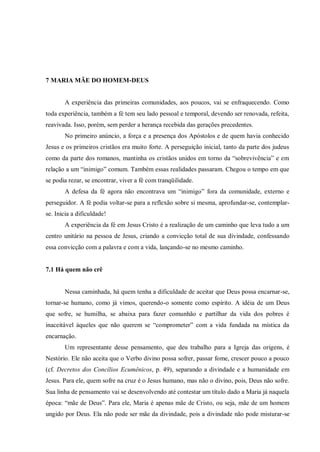 7 MARIA MÃE DO HOMEM-DEUS


       A experiência das primeiras comunidades, aos poucos, vai se enfraquecendo. Como
toda experiência, também a fé tem seu lado pessoal e temporal, devendo ser renovada, refeita,
reavivada. Isso, porém, sem perder a herança recebida das gerações precedentes.
       No primeiro anúncio, a força e a presença dos Apóstolos e de quem havia conhecido
Jesus e os primeiros cristãos era muito forte. A perseguição inicial, tanto da parte dos judeus
como da parte dos romanos, mantinha os cristãos unidos em torno da “sobrevivência” e em
relação a um “inimigo” comum. Também essas realidades passaram. Chegou o tempo em que
se podia rezar, se encontrar, viver a fé com tranqüilidade.
       A defesa da fé agora não encontrava um “inimigo” fora da comunidade, externo e
perseguidor. A fé podia voltar-se para a reflexão sobre si mesma, aprofundar-se, contemplar-
se. Inicia a dificuldade!
       A experiência da fé em Jesus Cristo é a realização de um caminho que leva tudo a um
centro unitário na pessoa de Jesus, criando a convicção total de sua divindade, confessando
essa convicção com a palavra e com a vida, lançando-se no mesmo caminho.


7.1 Há quem não crê


       Nessa caminhada, há quem tenha a dificuldade de aceitar que Deus possa encarnar-se,
tornar-se humano, como já vimos, querendo-o somente como espírito. A idéia de um Deus
que sofre, se humilha, se abaixa para fazer comunhão e partilhar da vida dos pobres é
inaceitável àqueles que não querem se “comprometer” com a vida fundada na mística da
encarnação.
       Um representante desse pensamento, que deu trabalho para a Igreja das origens, é
Nestório. Ele não aceita que o Verbo divino possa sofrer, passar fome, crescer pouco a pouco
(cf. Decretos dos Concílios Ecumênicos, p. 49), separando a divindade e a humanidade em
Jesus. Para ele, quem sofre na cruz é o Jesus humano, mas não o divino, pois, Deus não sofre.
Sua linha de pensamento vai se desenvolvendo até contestar um título dado a Maria já naquela
época: “mãe de Deus”. Para ele, Maria é apenas mãe de Cristo, ou seja, mãe de um homem
ungido por Deus. Ela não pode ser mãe da divindade, pois a divindade não pode misturar-se
 