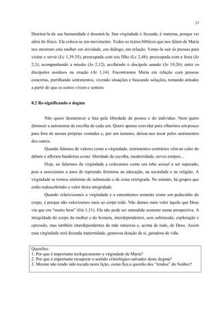 23


Destituí-la de sua humanidade é desonrá-la. Sua virgindade é fecunda, é materna, porque vai
além do físico. Ela coloca-se em movimento. Todos os textos bíblicos que nos falam de Maria
nos mostram esta mulher em atividade, em diálogo, em relação. Vemo-la sair às pressas para
visitar e servir (Lc 1,39.55); preocupada com seu filho (Lc 2,48); preocupada com a festa (Jo
2,3); acompanhando a missão (Jo 2,12); acolhendo o discípulo amado (Jo 19,26); entre os
discípulos assíduos na oração (At 1,14). Encontramos Maria em relação com pessoas
concretas, partilhando sentimentos, vivendo situações e buscando soluções, tomando atitudes
a partir do que os outros vivem e sentem.


8.2 Re-significando o dogma


       Não quero desmerecer a luta pela liberdade da pessoa e do indivíduo. Nem quero
diminuir a autonomia da escolha de cada um. Quero apenas convidar para olharmos um pouco
para fora de nossas próprias vontades e, por um instante, deixar-nos tocar pelos sentimentos
dos outros.
       Quando falamos de valores como a virgindade, sentimentos contrários vêm ao calor do
debate e afloram bandeiras como: liberdade de escolha, modernidade, novos tempos...
       Hoje, ao falarmos de virgindade a colocamos como um tabu sexual a ser superado,
pois a associamos a anos de repressão feminina na educação, na sociedade e na religião. A
virgindade se tornou sinônimo de submissão e de coisa retrógrada. No entanto, há grupos que
estão redescobrindo o valor desta integridade.
       Quando relativizamos a virgindade e a entendemos somente como um pedacinho do
corpo, é porque não valorizamos mais ao corpo todo. Não damos mais valor àquilo que Deus
viu que era “muito bom” (Gn 1,31). Ela não pode ser entendida somente numa perspectiva. A
integridade do corpo da mulher e do homem, interdependentes, sem submissão, exploração e
opressão, mas também interdependentes da mãe natureza e, acima de tudo, de Deus. Assim
essa virgindade será fecunda maternidade, generosa doação de si, geradora de vida.


Questões:
1. Por que é importante teologicamente a virgindade de Maria?
2. Por que é importante recuperar o sentido cristológico-salvador deste dogma?
3. Mesmo não tendo sido tocada nesta lição, como fica a questão dos “irmãos” do Senhor?
 