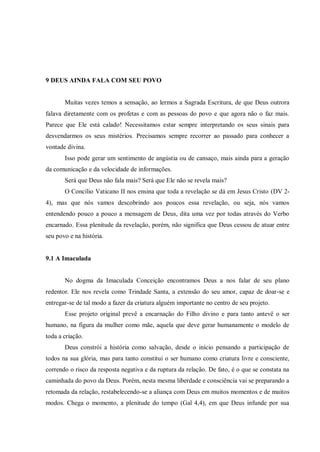 9 DEUS AINDA FALA COM SEU POVO


       Muitas vezes temos a sensação, ao lermos a Sagrada Escritura, de que Deus outrora
falava diretamente com os profetas e com as pessoas do povo e que agora não o faz mais.
Parece que Ele está calado! Necessitamos estar sempre interpretando os seus sinais para
desvendarmos os seus mistérios. Precisamos sempre recorrer ao passado para conhecer a
vontade divina.
       Isso pode gerar um sentimento de angústia ou de cansaço, mais ainda para a geração
da comunicação e da velocidade de informações.
       Será que Deus não fala mais? Será que Ele não se revela mais?
       O Concílio Vaticano II nos ensina que toda a revelação se dá em Jesus Cristo (DV 2-
4), mas que nós vamos descobrindo aos poucos essa revelação, ou seja, nós vamos
entendendo pouco a pouco a mensagem de Deus, dita uma vez por todas através do Verbo
encarnado. Essa plenitude da revelação, porém, não significa que Deus cessou de atuar entre
seu povo e na história.


9.1 A Imaculada


       No dogma da Imaculada Conceição encontramos Deus a nos falar de seu plano
redentor. Ele nos revela como Trindade Santa, a extensão do seu amor, capaz de doar-se e
entregar-se de tal modo a fazer da criatura alguém importante no centro de seu projeto.
       Esse projeto original prevê a encarnação do Filho divino e para tanto antevê o ser
humano, na figura da mulher como mãe, aquela que deve gerar humanamente o modelo de
toda a criação.
       Deus constrói a história como salvação, desde o início pensando a participação de
todos na sua glória, mas para tanto constitui o ser humano como criatura livre e consciente,
correndo o risco da resposta negativa e da ruptura da relação. De fato, é o que se constata na
caminhada do povo da Deus. Porém, nesta mesma liberdade e consciência vai se preparando a
retomada da relação, restabelecendo-se a aliança com Deus em muitos momentos e de muitos
modos. Chega o momento, a plenitude do tempo (Gal 4,4), em que Deus infunde por sua
 