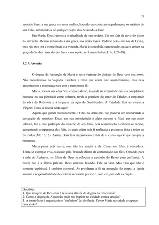 25


vontade livre, a sua graça em uma mulher, levando em conta antecipadamente os méritos de
seu Filho, redimindo-a de qualquer culpa, mas deixando-a livre.
       Em Maria, Deus retoma a originalidade de seu projeto. Ele nos fala de novo do plano
da salvação. Mesmo infundido a sua graça, nos deixa livres. Redime pelos méritos de Cristo,
mas não nos tira a consciência e a vontade. Maria é concebida sem pecado, nasce e cresce na
graça do Senhor, mas deverá fazer a sua opção, será consultada (cf. Lc 1,26-38).


9.2 A Assunta


       O dogma da Assunção de Maria é outra vertente do diálogo de Deus com seu povo.
Não encontramos na Sagrada Escritura o texto que conta este acontecimento, mas nela
encontramos a esperança para crer e manter esta fé.
       Maria, levada aos céus “em corpo e alma”, inserida na eternidade em sua completude
humana, na sua plenitude como criatura, revela a grandeza do amor do Criador, a amplitude
da obra do Redentor e a largueza da ação do Santificador. A Trindade fala ao elevar a
Virgem! Deus se revela nesta ação!
       Aquela que gerara humanamente o Filho do Altíssimo não poderia ser abandonada à
corrupção do sepulcro. Deus, em sua misericórdia e afeto paterno e filial, em seu amor
infinito, faz a mãe participar do mistério do seu filho, pela ressurreição e entrada no Reino,
aumentando a esperança dos fiéis, os quais vêem nela já realizada a promessa feita a todos os
batizados (Mc 16,16). Assim, Deus fala da promessa e fala de si como aquele que cumpre a
promessa.
       Maria passa pela morte, mas não fica sujeita a ela. Como seu filho, é vencedora.
Torna-se exemplo vivo colocado pela Trindade diante da comunidade dos fiéis. Olhando para
a mãe do Redentor, os filhos de Deus se colocam a caminho do Reino com confiança. A
morte não é a última palavra. Deus continua falando. Fala da vida. Mas vida que não é
somente espiritual, é também corporal. Ao proclamar a fé na assunção do corpo, a Igreja
assume a responsabilidade de cultivar o cuidado por ele e, com ele, por toda a criação.



Questões
1. Que imagem de Deus nos é revelada através do dogma da Imaculada?
2. Como o dogma da Assunção pode nos inspirar no cuidado com a criação?
3. A morte hoje é angustiante e “sinônimo” de violência. Como Maria nos ajuda a superar
essa visão?
 
