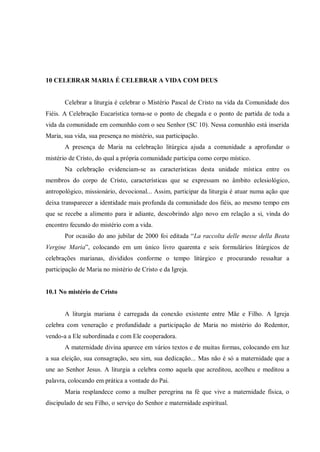 10 CELEBRAR MARIA É CELEBRAR A VIDA COM DEUS


       Celebrar a liturgia é celebrar o Mistério Pascal de Cristo na vida da Comunidade dos
Fiéis. A Celebração Eucarística torna-se o ponto de chegada e o ponto de partida de toda a
vida da comunidade em comunhão com o seu Senhor (SC 10). Nessa comunhão está inserida
Maria, sua vida, sua presença no mistério, sua participação.
       A presença de Maria na celebração litúrgica ajuda a comunidade a aprofundar o
mistério de Cristo, do qual a própria comunidade participa como corpo místico.
       Na celebração evidenciam-se as características desta unidade mística entre os
membros do corpo de Cristo, características que se expressam no âmbito eclesiológico,
antropológico, missionário, devocional... Assim, participar da liturgia é atuar numa ação que
deixa transparecer a identidade mais profunda da comunidade dos fiéis, ao mesmo tempo em
que se recebe a alimento para ir adiante, descobrindo algo novo em relação a si, vinda do
encontro fecundo do mistério com a vida.
       Por ocasião do ano jubilar de 2000 foi editada “La raccolta delle messe della Beata
Vergine Maria”, colocando em um único livro quarenta e seis formulários litúrgicos de
celebrações marianas, divididos conforme o tempo litúrgico e procurando ressaltar a
participação de Maria no mistério de Cristo e da Igreja.


10.1 No mistério de Cristo


       A liturgia mariana é carregada da conexão existente entre Mãe e Filho. A Igreja
celebra com veneração e profundidade a participação de Maria no mistério do Redentor,
vendo-a a Ele subordinada e com Ele cooperadora.
       A maternidade divina aparece em vários textos e de muitas formas, colocando em luz
a sua eleição, sua consagração, seu sim, sua dedicação... Mas não é só a maternidade que a
une ao Senhor Jesus. A liturgia a celebra como aquela que acreditou, acolheu e meditou a
palavra, colocando em prática a vontade do Pai.
       Maria resplandece como a mulher peregrina na fé que vive a maternidade física, o
discipulado de seu Filho, o serviço do Senhor e maternidade espiritual.
 