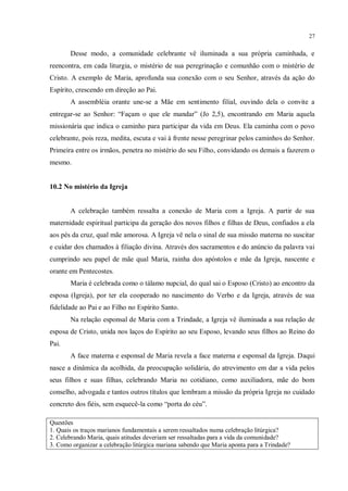 27


       Desse modo, a comunidade celebrante vê iluminada a sua própria caminhada, e
reencontra, em cada liturgia, o mistério de sua peregrinação e comunhão com o mistério de
Cristo. A exemplo de Maria, aprofunda sua conexão com o seu Senhor, através da ação do
Espírito, crescendo em direção ao Pai.
       A assembléia orante une-se a Mãe em sentimento filial, ouvindo dela o convite a
entregar-se ao Senhor: “Façam o que ele mandar” (Jo 2,5), encontrando em Maria aquela
missionária que indica o caminho para participar da vida em Deus. Ela caminha com o povo
celebrante, pois reza, medita, escuta e vai à frente nesse peregrinar pelos caminhos do Senhor.
Primeira entre os irmãos, penetra no mistério do seu Filho, convidando os demais a fazerem o
mesmo.


10.2 No mistério da Igreja


       A celebração também ressalta a conexão de Maria com a Igreja. A partir de sua
maternidade espiritual participa da geração dos novos filhos e filhas de Deus, confiados a ela
aos pés da cruz, qual mãe amorosa. A Igreja vê nela o sinal de sua missão materna no suscitar
e cuidar dos chamados à filiação divina. Através dos sacramentos e do anúncio da palavra vai
cumprindo seu papel de mãe qual Maria, rainha dos apóstolos e mãe da Igreja, nascente e
orante em Pentecostes.
       Maria é celebrada como o tálamo nupcial, do qual sai o Esposo (Cristo) ao encontro da
esposa (Igreja), por ter ela cooperado no nascimento do Verbo e da Igreja, através de sua
fidelidade ao Pai e ao Filho no Espírito Santo.
       Na relação esponsal de Maria com a Trindade, a Igreja vê iluminada a sua relação de
esposa de Cristo, unida nos laços do Espírito ao seu Esposo, levando seus filhos ao Reino do
Pai.
       A face materna e esponsal de Maria revela a face materna e esponsal da Igreja. Daqui
nasce a dinâmica da acolhida, da preocupação solidária, do atrevimento em dar a vida pelos
seus filhos e suas filhas, celebrando Maria no cotidiano, como auxiliadora, mãe do bom
conselho, advogada e tantos outros títulos que lembram a missão da própria Igreja no cuidado
concreto dos fiéis, sem esquecê-la como “porta do céu”.

Questões
1. Quais os traços marianos fundamentais a serem ressaltados numa celebração litúrgica?
2. Celebrando Maria, quais atitudes deveriam ser ressaltadas para a vida da comunidade?
3. Como organizar a celebração litúrgica mariana sabendo que Maria aponta para a Trindade?
 
