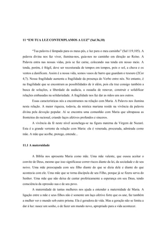 11 “EM TUA LUZ CONTEMPLAMOS A LUZ” (Sal 36,10)


       “Tua palavra é lâmpada para os meus pés, e luz para o meu caminho” (Sal 119,105). A
palavra divina nos faz viver, ilumina-nos, guia-nos no caminho em direção ao Reino. A
Palavra entra nas nossas vidas, pois se faz carne, colocando sua tenda em nosso meio. A
tenda, porém, é frágil, deve ser recosturada de tempos em tempos, pois o sol, a chuva e os
ventos a danificam. Assim é a nossa vida, somos vasos de barro que guardam o tesouro (2Cor
4,7). Nossa fragilidade aumenta a fragilidade da presença do Verbo entre nós. No entanto, é
na fragilidade que se encontram as possibilidades de ir além, pois ela traz consigo também a
busca de soluções, a liberdade da audácia, a ousadia de renovar, construir e solidificar
relações embasadas na solidariedade. A fragilidade nos faz dar as mãos uns aos outros.
       Essas características nós a encontramos na relação com Maria. A Palavra nos ilumina
nesta relação. A maior riqueza, todavia, da mística mariana reside na vivência da palavra
divina pela devoção popular. Aí se encontra uma comunhão com Maria que ultrapassa as
fronteiras do racional, criando laços afetivos profundos e sinceros.
       A vivência da fé neste nível aconchega-se na figura materna da Virgem de Nazaré.
Esta é a grande vertente da relação com Maria: ela é venerada, procurada, admirada como
mãe. A mãe que acolhe, protege, entende...


11.1 A maternidade


       A Bíblia nos apresenta Maria como mãe. Uma mãe valente, que ousou aceitar o
convite de Deus, mesmo que isso significasse correr riscos diante da lei, da sociedade e de seu
noivo. Uma mãe preocupada com seu filho diante do que se dizia dele e diante do que
acontecia com ele. Uma mãe que se torna discípula de seu Filho, porque já se fizera serva do
Senhor. Uma mãe que não deixa de cantar profeticamente a esperança em seu Deus, tendo
consciência da opressão sua e de seu povo.
       A maternidade de tantas mulheres nos ajuda a entender a maternidade de Maria. A
ligação entre a mãe e seus filhos não é somente um laço afetivo forte que os une, faz também
a mulher ver o mundo sob outro prisma. Ela é geradora de vida. Mas a geração não se limita a
dar à luz: nasce um sonho, o de fazer um mundo novo, apropriado para a vida acontecer.
 