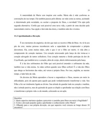 29


       A maternidade de Maria vem inspirar este sonho. Maria não é mãe conforme as
convenções de seu tempo. Ela também passou pelo dilema: ser mãe como as outras, aceitando
o determinado pela sociedade, ou aceitar a proposta de Deus, a novidade? Ela opta pela
segunda alternativa. Confia que será possível uma nova vida, a partir de uma decisão pela
maternidade criativa. Sua opção a fará mãe das dores, e também mãe dos viventes.


11.2 Aprofundando a Devoção


       É nos momentos de angústia e de dor que mais se recorre à Mãe de Deus. Ao vê-la aos
pés da cruz, muitas pessoas reconhecem nela a capacidade de compreender a própria
desventura. Ela, como muitas mães, sabe o que é ver o filho ser morto. A vida abre a
compreensão do coração mariano. Um coração atravessado pela lança da dor torna-se o
coração advogado de tantos sofredores. Esse coração materno e ferido participa da dor do
Crucificado, que também teve o coração, além do corpo, aberto dolorosamente pela lança.
       É à luz dos sofrimentos do Filho que será possível entender o sofrimento da mãe,
também isso a vida ensina. As mães sofrem quando seus filhos sofrem! É a vida dos filhos
que alarga os horizontes das mães, até verem o próprio Deus. Por isso, engloba, ao mesmo
tempo, o lado belo da vida.
       Os devotos de Maria aprendem a louvar e engrandecer a Deus, mesmo em meio às
dificuldades, pois ela aponta para aquele que pode verdadeiramente transformar a vida. Seu
Filho a fez ser totalmente ligada ao divino. Sua atitude de guardar tudo no coração e meditar,
não é atitude passiva, mas de quietude de quem se dispõe a aprofundar sua relação com Deus
e transformar a própria vida e a do mundo, colocando-se em ação.


Questões:
1. Quais aspectos marianos ajudam a percorrer o caminho para Deus em meio à fragilidade?
2. Como a devoção popular ajuda a aprofundar o conhecimento sobre Maria?
3. Olhando para a sua própria devoção, em que aspectos você cresceu ao longo desses 10
encontros?
 