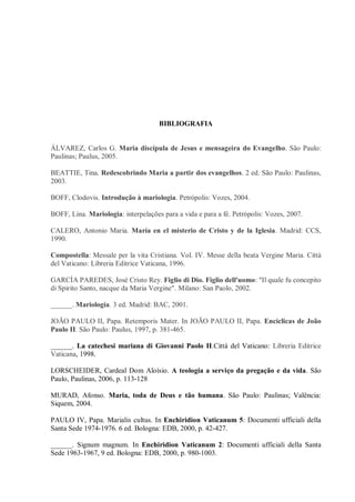BIBLIOGRAFIA


ÁLVAREZ, Carlos G. Maria discípula de Jesus e mensageira do Evangelho. São Paulo:
Paulinas; Paulus, 2005.

BEATTIE, Tina. Redescobrindo Maria a partir dos evangelhos. 2 ed. São Paulo: Paulinas,
2003.

BOFF, Clodovis. Introdução à mariologia. Petrópolis: Vozes, 2004.

BOFF, Lina. Mariologia: interpelações para a vida e para a fé. Petrópolis: Vozes, 2007.

CALERO, Antonio Maria. María en el misterio de Cristo y de la Iglesia. Madrid: CCS,
1990.

Compostella: Messale per la vita Cristiana. Vol. IV. Messe della beata Vergine Maria. Città
del Vaticano: Libreria Editrice Vaticana, 1996.

GARCÍA PAREDES, José Cristo Rey. Figlio di Dio. Figlio dell'uomo: "Il quale fu concepito
di Spirito Santo, nacque da Maria Vergine". Milano: San Paolo, 2002.

______. Mariología. 3 ed. Madrid: BAC, 2001.

JOÃO PAULO II, Papa. Retemporis Mater. In JOÃO PAULO II, Papa. Encíclicas de João
Paulo II. São Paulo: Paulus, 1997, p. 381-465.

______. La catechesi mariana di Giovanni Paolo II.Città del Vaticano: Libreria Editrice
Vaticana, 1998.

LORSCHEIDER, Cardeal Dom Aloísio. A teologia a serviço da pregação e da vida. São
Paulo, Paulinas, 2006, p. 113-128

MURAD, Afonso. Maria, toda de Deus e tão humana. São Paulo: Paulinas; Valência:
Siquem, 2004.

PAULO IV, Papa. Marialis cultus. In Enchiridion Vaticanum 5: Documenti ufficiali della
Santa Sede 1974-1976. 6 ed. Bologna: EDB, 2000, p. 42-427.

______. Signum magnum. In Enchiridion Vaticanum 2: Documenti ufficiali della Santa
Sede 1963-1967, 9 ed. Bologna: EDB, 2000, p. 980-1003.
 