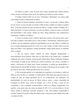 5


       Em Maria se reflete o amor de Deus pela criação, passando pela criatura humana.
Assim, ela não é uma figura a parte na fé, mas alguém que esclarece, auxilia, sinaliza...
       O teólogo Clodovis Boff, em seu livro "Introdução à Mariologia", nos coloca ainda
outros objetivos para o conhecimento de Maria:
       a. Existe um porquê espiritual: crescimento no amor e na devoção. Conhecer Maria
nos faz crescer na nossa devoção em relação à Mãe de Deus, também em relação ao próprio
Deus. A devoção mariana não para na pessoa de Maria, é sempre voltada à Trindade, diz o
Papa João Paulo II. Crescer na devoção e no amor por Maria é crescer no amor e na devoção
pela humanidade e pela criação, amadas por Deus. Daqui poderemos tirar compromissos
comunitários, solidários, ecológicos...
       b. Existe um porquê moral: conhecer Maria para imitá-la. Este motivo talvez seja o
mais belo e também o mais difícil, pois é o mais conflitivo. Normalmente, conhecemos pouco
de Maria e até nos espantamos quando nos aprofundamos em sua vida. Maria é a mulher que
teve o coração traspassado pela dor (Lc 2,35), teve a vida "virada e revirada" tantas vezes por
Deus (seu Filho) e seus seguidores, sempre aprendendo, sempre dando passos, se mantendo
fiel no caminho.
       c. Há um motivo cultual: celebrar de modo adequado liturgicamente e
devocionalmente Nossa Senhora. Mais uma vez João Paulo II nos lembra que a verdadeira
celebração leva a Deus Trindade, mesmo quando celebra Maria. Muitas celebrações litúrgicas
e devocionais, ao longo do ano, lembram aos cristãos a presença, a fé, a força, o exemplo, as
graças, a intercessão da Virgem santa. Nessas celebrações, à medida que aprofundamos o
conhecimento da vida da Mãe do Senhor, vamo-nos dando conta de que ela nos estende a mão
por estar do nosso lado, voltada para Deus como nós e conosco.
       d. Há um porquê pastoral: ter a capacidade de evangelizar, de comunicar o sentido de
Maria ao Povo de Deus e à sociedade. O conhecimento sobre Maria não pode ficar preso no
coração de cada um. Quem aprofunda sua fé, seu conhecimento, sua celebração, sua
espiritualidade em torno da pessoa de Maria torna-se, pouco a pouco, testemunha do
Evangelho do Senhor Jesus. Entra em diálogo com o Povo de Deus, a partir de sua
comunidade, e com a sociedade. Conhecer Maria é abrir-se ao diálogo evangelizador. Isso
significa: estar pronto para dar razões da própria fé (1Pr 3,15), sem desvalorizar a fé dos
outros; acolher as diferenças, buscando enriquecer a vida. Nesse diálogo evangelizador o
Concílio Vaticano II convida a olhar para Maria como a intercessora pela unidade entre todos
os cristãos (LG 69).
 