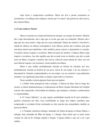 6


       Aqui inicia o compromisso ecumênico. Maria nos leva a pensar seriamente no
ecumenismo e no diálogo inter-religioso, mesmo que "os outros" não gostem de, não rezem a,
não cultuem Maria.


1.2 Como conhecer Maria?


       Maria se encontra no coração da história da salvação, no coração do mistério. Mistério
não é algo desconhecido, mas é algo que se revela, que quer ser conhecido. Mistério não é
algo que nos causa medo, é algo que nos causa admiração. Diante do mistério é inevitável a
atitude do silêncio, do silêncio contemplativo. Esse silêncio, porém, não é estático, pois gera
uma força interior que transforma a vida, modifica, pouco a pouco, o pensamento e o coração.
O mistério merece respeito e reverência. Maria faz parte do mistério. Conhecer Maria exige
respeito e reverência. Isso não significa que não se pode tocar no mistério, que não se pode
tocar em Maria. Congelar o mistério, não tocá-lo, colocá-lo numa redoma de vidro, isso sim
seria falta de respeito e de reverência. Assim também com Maria.
       Maria é uma mulher profundamente inserida na história da salvação, por isso,
profundamente inserida na história de seu povo, tirá-la do seu tempo e de seu contexto é
desrespeitá-la. Somente compreendendo-a no seu tempo e no seu contexto é que poderemos
entender o seu significado para todos os tempos e para todos os contextos.
       Nesse caminho existem algumas fontes que nos ajudam:
       a. A bíblia: fonte principal de toda a teologia. A Palavra de Deus, lida ao longo dos
séculos, é critério fundamental para o conhecimento de Maria. Sempre lida dentro da Tradição
eclesial, não esquecendo a diversidade de enfoques, que enriquece e ilumina o conhecimento
e a espiritualidade.
       b. O “sensus fidelium”, ou seja, aquela sensibilidade nascida da fé mais profunda e
genuína consensual dos fiéis. Essa sensibilidade ao longo dos tempos contribuiu para
compreender a revelação divina continuada na vida concreta das comunidades, também na
pessoa de Maria.
       c. A Tradição: primeiros teólogos, chamados de Padres da Igreja ou Santos Padres, e
teólogas, hoje chamadas de Mães da Igreja, e a liturgia. Duas fontes que se unem numa
vertente de vida de fé: teologia original e liturgia. A Igreja celebra o que crê e crê o que
celebra.
 