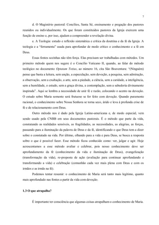 7


        d. O Magistério pastoral: Concílios, Santa Sé, ensinamento e pregação dos pastores
reunidos ou individualmente. Os que foram constituídos pastores da Igreja exercem uma
função de ensino e, por isso, ajudam a compreender a revelação divina.
        e. A Teologia: estudo e reflexão sistemática e crítica da doutrina e da fé da Igreja. A
teologia e a “ferramenta” usada para aprofundar de modo crítico o conhecimento e a fé em
Deus.
        Essas fontes sozinhas não têm força. Elas precisam ser trabalhadas com métodos. Um
primeiro método quem nos sugere é o Concílio Vaticano II, quando, ao falar do método
teológico no documento Optatam Totius, ao número 16, cita São Boaventura: “(Ninguém)
pense que basta a leitura, sem unção, a especulação, sem devoção, a pesquisa, sem admiração,
a observação, sem a exaltação, a arte, sem a piedade, a ciência, sem a caridade, a inteligência,
sem a humildade, o estudo, sem a graça divina, a contemplação, sem a sabedoria divinamente
inspirada”. Aqui se lembra a necessidade de unir fé e razão, colocando o acento na devoção.
O estudo sobre Maria somente será frutuoso se for feito com devoção. Quando puramente
racional, o conhecimento sobre Nossa Senhora se torna seco, árido e leva à profunda crise de
fé e de relacionamento com Deus.
        Outro método nos é dado pela Igreja Latino-americana e, de modo especial, vem
sendo usado pela CNBB em seus documentos pastorais. É o método que parte da vida,
constatando as realidades sensíveis, as fragilidades, as necessidades, as alegrias, as forças,
passando para a iluminação da palavra de Deus e da fé, identificando o que Deus tem a dizer
sobre o constatado na vida. Por último, olhando para a vida e para Deus, se busca a resposta
sobre o que é possível fazer. Esse método ficou conhecido como: ver, julgar e agir. Hoje
acrescentamos a esse método avaliar e celebrar, pois nosso conhecimento deve ser
aprofundamento da fé (conhecimento da vida e iluminação de Deus), evangelização
(transformação da vida), re-proposta de ação (avaliação para continuar aprofundando e
transformando a vida) e celebração (comunhão cada vez mais plena com Deus e com os
irmãos e as irmãs na fé).
        Podemos tentar resumir: o conhecimento de Maria será tanto mais legítimo, quanto
mais aprofundado nas fontes a partir da vida com devoção.


1.3 O que atrapalha?


        É importante ter consciência que algumas coisas atrapalham o conhecimento de Maria.
 
