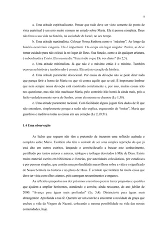 8


       a. Uma atitude espiritualizante. Pensar que tudo deve ser visto somente do ponto de
vista espiritual é um erro muito comum no estudo sobre Maria. Ela é pessoa completa. Deus
não tirou a sua vida na história, na sociedade de Israel, no seu tempo.
       b. Uma atitude maximalista. Colocar Nossa Senhora como o “máximo”. Ao longo da
história ocorreram exageros. Ela é importante. Ela ocupa um lugar singular. Porém, se deve
tomar cuidado para não colocá-la no lugar de Deus. Sua função, como a de qualquer criatura,
é subordinada a Cristo. Ela mesma diz “Fazei tudo o que Ele vos disser” (Jo 2,5).
       c. Uma atitude minimalista. Já que não é o máximo então é o mínimo. Também
ocorreu na história e também não é correta. Ela está no coração da história.
       d. Uma atitude puramente devocional. Por causa da devoção não se pode dizer nada
que pareça ferir a honra de Maria ou que vá contra aquilo que se crê. É importante lembrar
que nem sempre nossa devoção está construída corretamente e, por isso, muitas coisas irão
nos questionar, mas não irão machucar Maria, pelo contrário irão honrá-la ainda mais, pois a
farão verdadeiramente serva do Senhor, como ela mesma se chamou (Lc 1,38).
       e. Uma atitude puramente racional. Com facilidade alguns jogam fora dados de fé que
não entendem, simplesmente porque a razão não explica, esquecendo de “imitar”, Maria que
guardava e meditava todas as coisas em seu coração (Lc 2,19.51).


1.4 Uma observação


       As lições que seguem não têm a pretensão de trazerem uma reflexão acabada e
completa sobre Maria. Também não têm a vontade de ser uma simples repetição do que já
está dito em outros escritos, lançando o convite/desafio a buscar este conhecimento,
partilhado por tantos autores e autoras, teólogos e teólogas devotados à Mãe de Deus. Existe
muito material escrito em bibliotecas e livrarias, por autoridades eclesiásticas, por estudiosos
e por pessoas simples, que contêm uma profundidade maravilhosa sobre a vida e o significado
de Nossa Senhora na história e no plano de Deus. É verdade que também há muita coisa que
deve ser vista com olhos atentos, pois carregam ressentimentos e enganos.
       As reflexões propostas nos dez próximos encontros querem trazer propostas e questões
que ajudem a ampliar horizontes, atendendo o convite, ainda ressoante, do ano jubilar de
2000: “Avança para águas mais profundas” (Lc 5,4). Distancia-te para águas mais
abrangentes! Aprofunda a tua fé. Querem ser um convite a encontrar a novidade da graça que
encheu a vida da Virgem de Nazaré, colocando a mesma possibilidade na vida das nossas
comunidades, hoje.
 