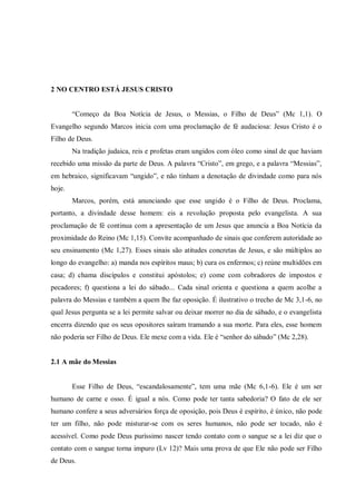 2 NO CENTRO ESTÁ JESUS CRISTO


        “Começo da Boa Notícia de Jesus, o Messias, o Filho de Deus” (Mc 1,1). O
Evangelho segundo Marcos inicia com uma proclamação de fé audaciosa: Jesus Cristo é o
Filho de Deus.
        Na tradição judaica, reis e profetas eram ungidos com óleo como sinal de que haviam
recebido uma missão da parte de Deus. A palavra “Cristo”, em grego, e a palavra “Messias”,
em hebraico, significavam “ungido”, e não tinham a denotação de divindade como para nós
hoje.
        Marcos, porém, está anunciando que esse ungido é o Filho de Deus. Proclama,
portanto, a divindade desse homem: eis a revolução proposta pelo evangelista. A sua
proclamação de fé continua com a apresentação de um Jesus que anuncia a Boa Notícia da
proximidade do Reino (Mc 1,15). Convite acompanhado de sinais que conferem autoridade ao
seu ensinamento (Mc 1,27). Esses sinais são atitudes concretas de Jesus, e são múltiplos ao
longo do evangelho: a) manda nos espíritos maus; b) cura os enfermos; c) reúne multidões em
casa; d) chama discípulos e constitui apóstolos; e) come com cobradores de impostos e
pecadores; f) questiona a lei do sábado... Cada sinal orienta e questiona a quem acolhe a
palavra do Messias e também a quem lhe faz oposição. É ilustrativo o trecho de Mc 3,1-6, no
qual Jesus pergunta se a lei permite salvar ou deixar morrer no dia de sábado, e o evangelista
encerra dizendo que os seus opositores saíram tramando a sua morte. Para eles, esse homem
não poderia ser Filho de Deus. Ele mexe com a vida. Ele é “senhor do sábado” (Mc 2,28).


2.1 A mãe do Messias


        Esse Filho de Deus, “escandalosamente”, tem uma mãe (Mc 6,1-6). Ele é um ser
humano de carne e osso. É igual a nós. Como pode ter tanta sabedoria? O fato de ele ser
humano confere a seus adversários força de oposição, pois Deus é espírito, é único, não pode
ter um filho, não pode misturar-se com os seres humanos, não pode ser tocado, não é
acessível. Como pode Deus puríssimo nascer tendo contato com o sangue se a lei diz que o
contato com o sangue torna impuro (Lv 12)? Mais uma prova de que Ele não pode ser Filho
de Deus.
 