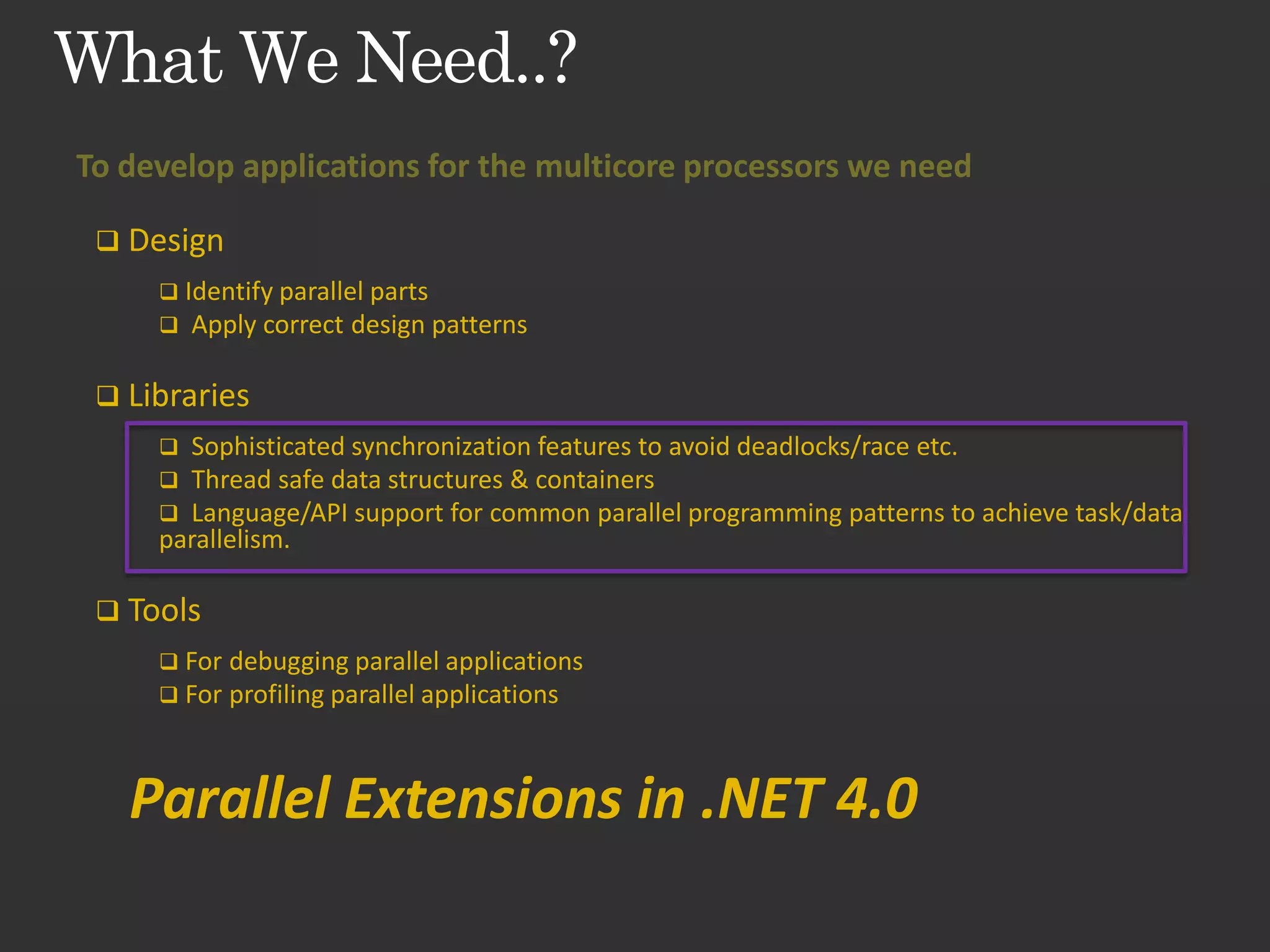 To develop applications for the multicore processors we need  Design  Identify parallel parts  Apply correct design patterns  Libraries  Sophisticated synchronization features to avoid deadlocks/race etc.  Thread safe data structures & containers  Language/API support for common parallel programming patterns to achieve task/data parallelism.  Tools  For debugging parallel applications  For profiling parallel applications Parallel Extensions in .NET 4.0 