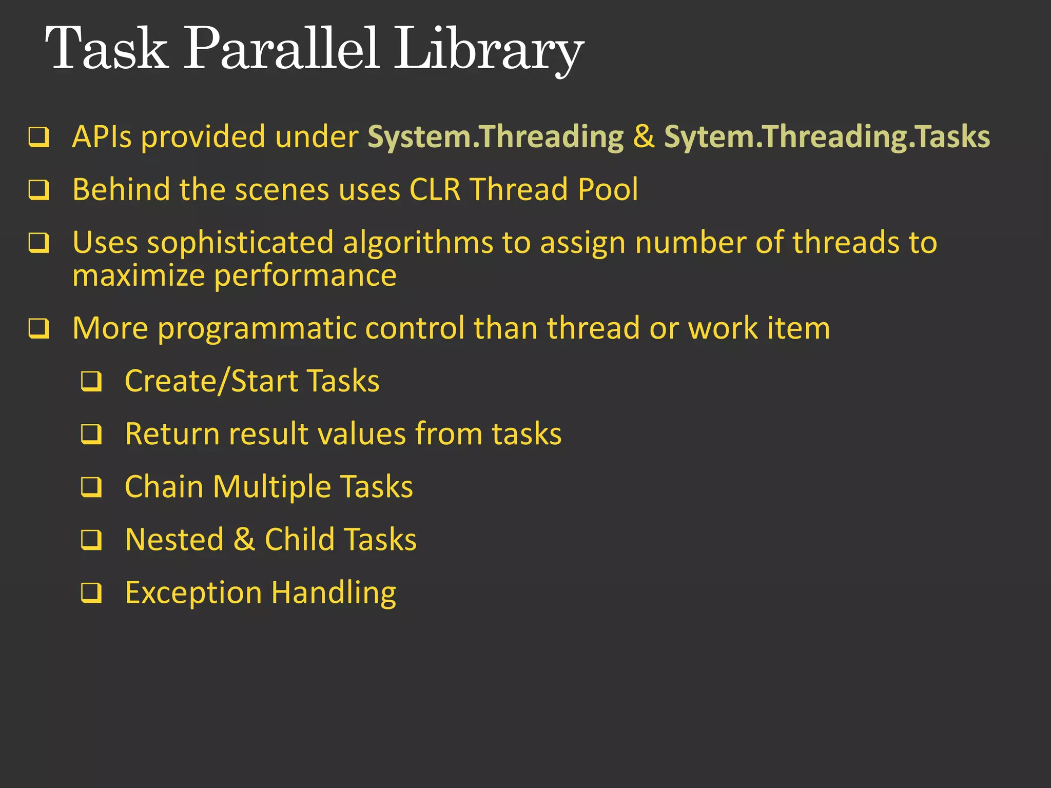  APIs provided under System.Threading & Sytem.Threading.Tasks  Behind the scenes uses CLR Thread Pool  Uses sophisticated algorithms to assign number of threads to maximize performance  More programmatic control than thread or work item  Create/Start Tasks  Return result values from tasks  Chain Multiple Tasks  Nested & Child Tasks  Exception Handling 