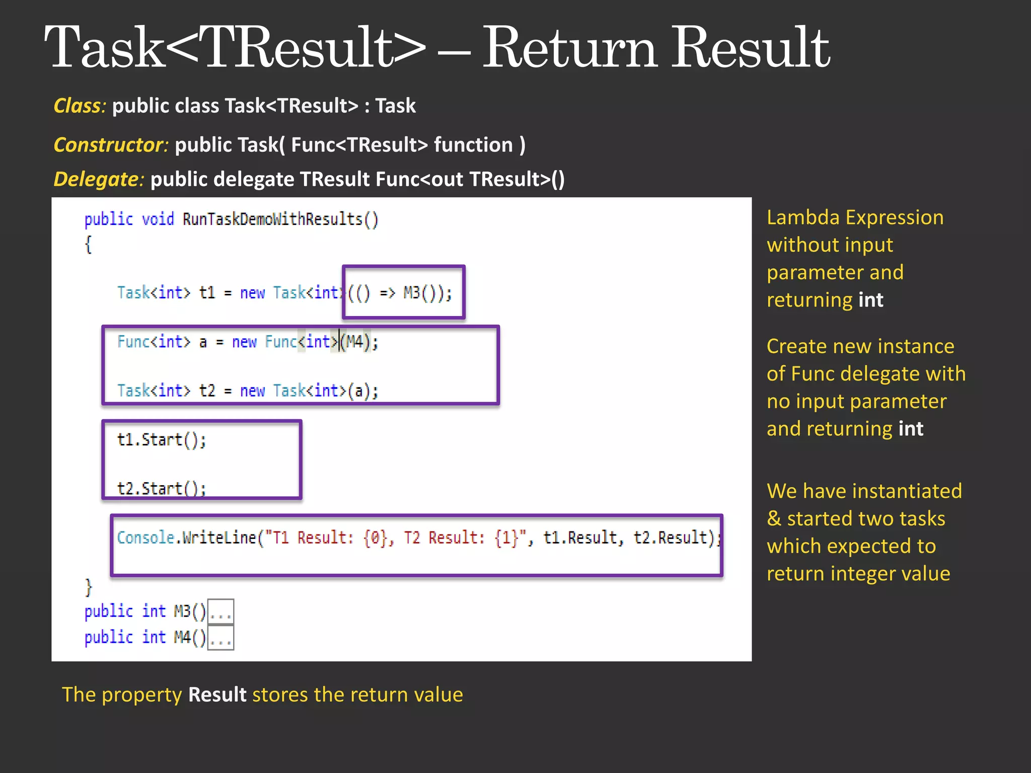 Class: public class Task<TResult> : Task Constructor: public Task( Func<TResult> function ) Delegate: public delegate TResult Func<out TResult>() Lambda Expression without input parameter and returning int Create new instance of Func delegate with no input parameter and returning int We have instantiated & started two tasks which expected to return integer value The property Result stores the return value 