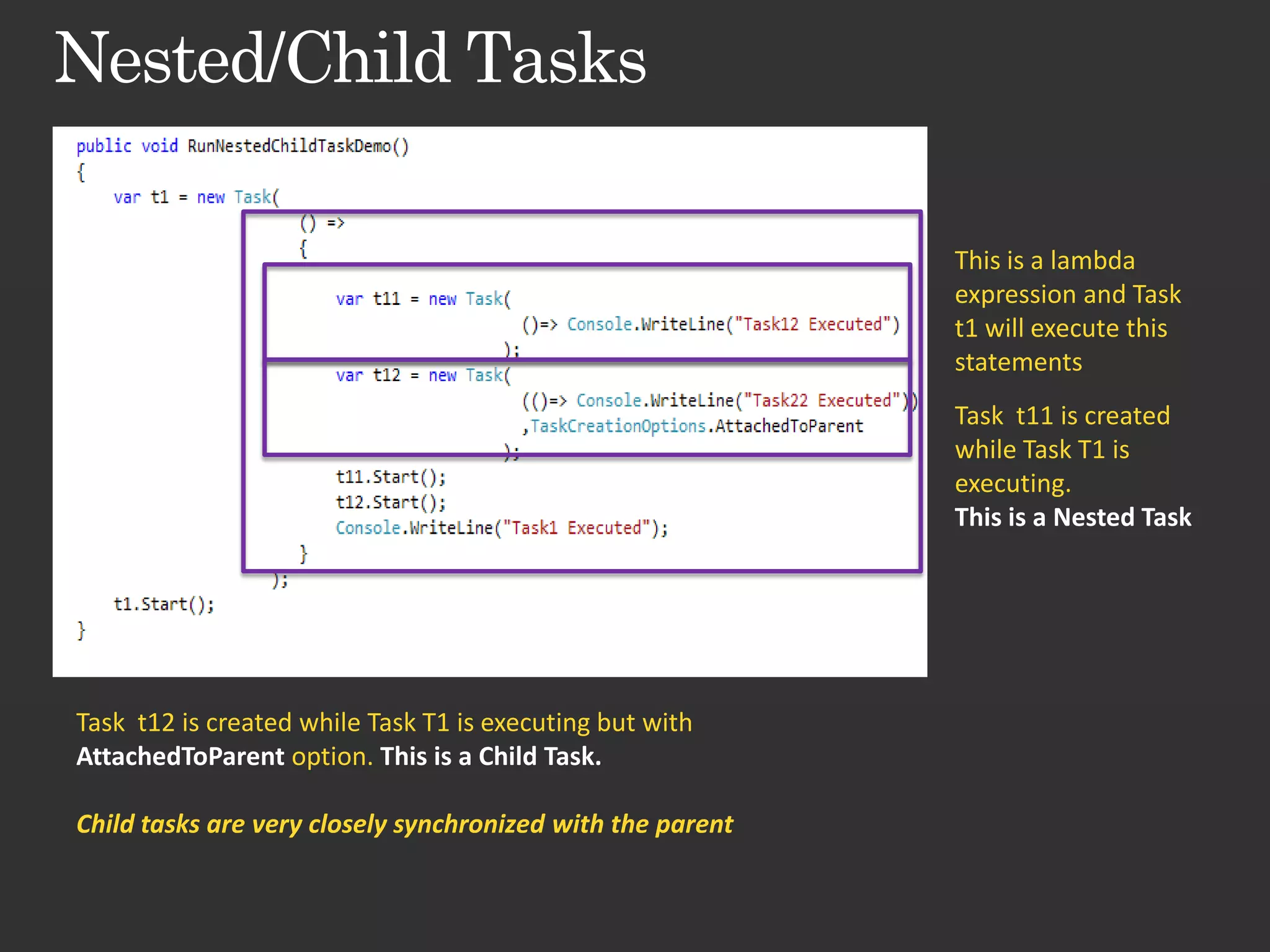 This is a lambda expression and Task t1 will execute this statements Task t11 is created while Task T1 is executing. This is a Nested Task Task t12 is created while Task T1 is executing but with AttachedToParent option. This is a Child Task. Child tasks are very closely synchronized with the parent 