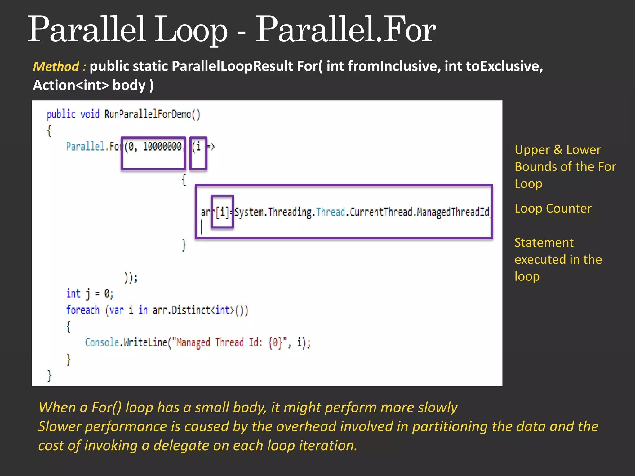 Method : public static ParallelLoopResult For( int fromInclusive, int toExclusive, Action<int> body ) Upper & Lower Bounds of the For Loop Loop Counter Statement executed in the loop When a For() loop has a small body, it might perform more slowly Slower performance is caused by the overhead involved in partitioning the data and the cost of invoking a delegate on each loop iteration. 