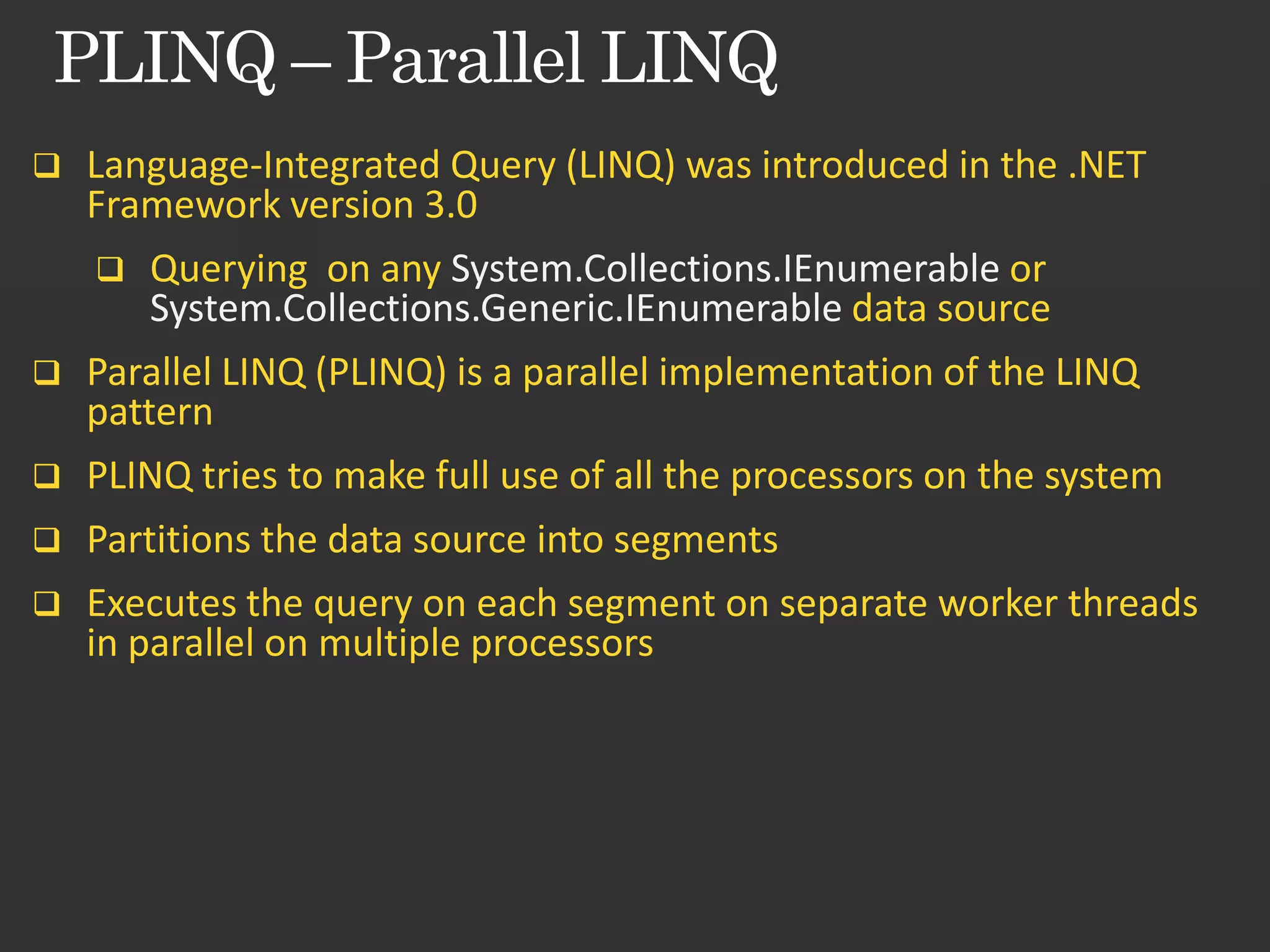  Language-Integrated Query (LINQ) was introduced in the .NET Framework version 3.0  Querying on any System.Collections.IEnumerable or System.Collections.Generic.IEnumerable data source  Parallel LINQ (PLINQ) is a parallel implementation of the LINQ pattern  PLINQ tries to make full use of all the processors on the system  Partitions the data source into segments  Executes the query on each segment on separate worker threads in parallel on multiple processors 