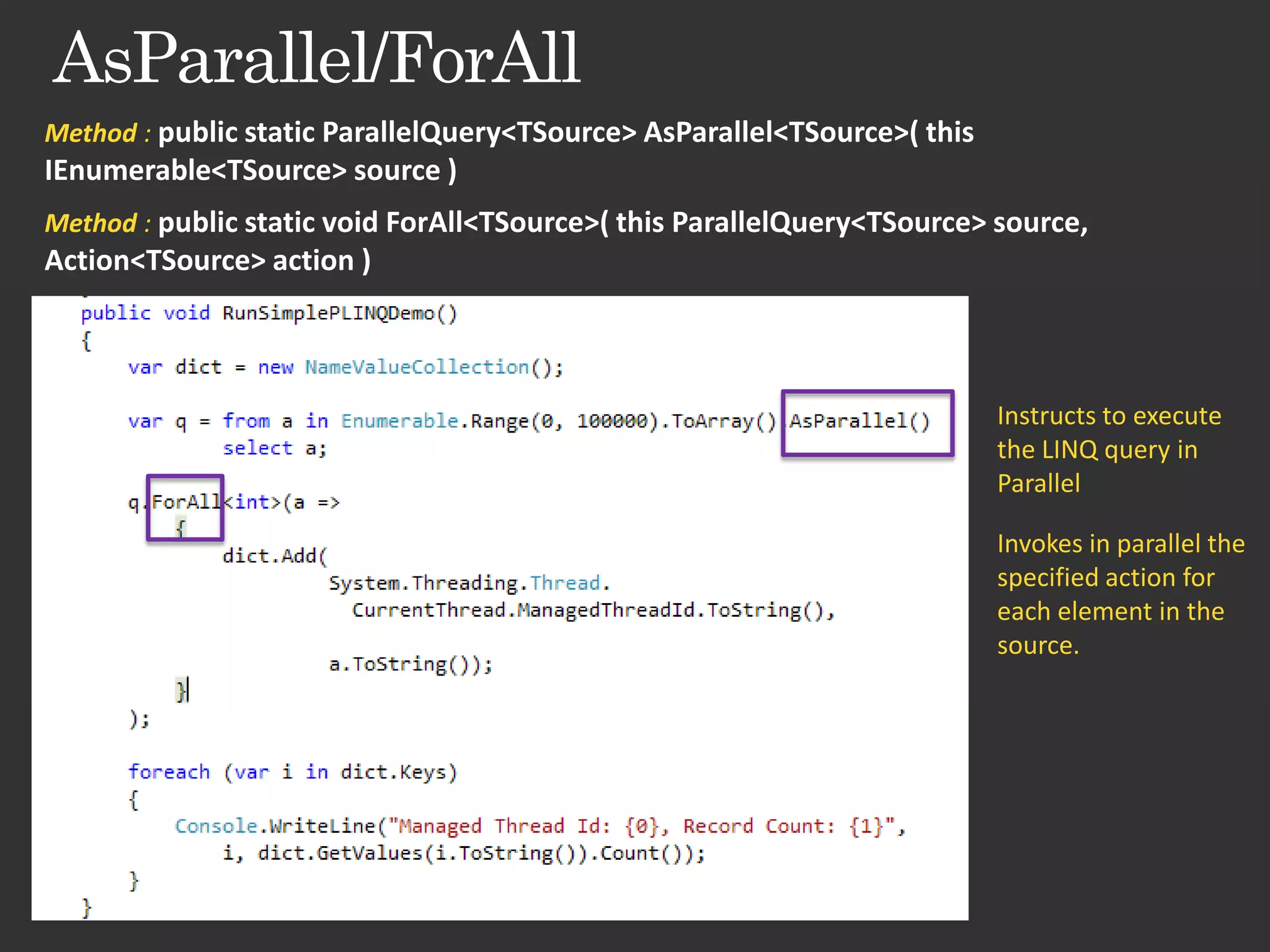 Method : public static ParallelQuery<TSource> AsParallel<TSource>( this IEnumerable<TSource> source ) Method : public static void ForAll<TSource>( this ParallelQuery<TSource> source, Action<TSource> action ) Instructs to execute the LINQ query in Parallel Invokes in parallel the specified action for each element in the source. 