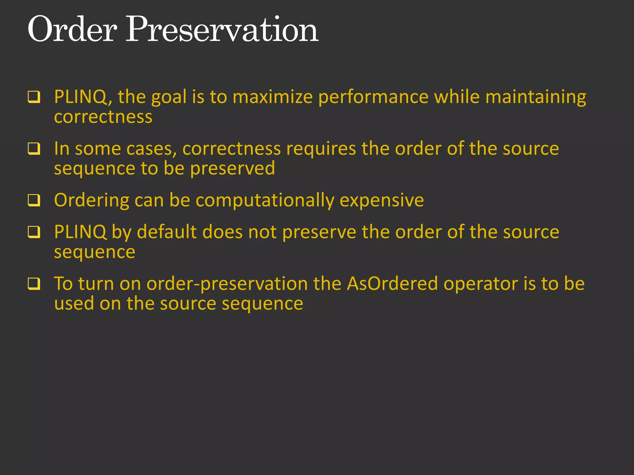  PLINQ, the goal is to maximize performance while maintaining correctness  In some cases, correctness requires the order of the source sequence to be preserved  Ordering can be computationally expensive  PLINQ by default does not preserve the order of the source sequence  To turn on order-preservation the AsOrdered operator is to be used on the source sequence 