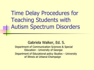 Time Delay Procedures for Teaching Students with Autism Spectrum Disorders Gabriela Walker, Ed. S.  Department of Communication Sciences & Special  Education - University of Georgia Department of Educational policy Studies – University  of Illinois at Urbana-Champaign 