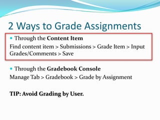 2 Ways to Grade Assignments
 Through the Content Item
Find content item > Submissions > Grade Item > Input
Grades/Comments > Save

 Through the Gradebook Console
Manage Tab > Gradebook > Grade by Assignment

TIP: Avoid Grading by User.
 