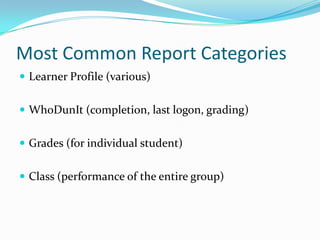 Most Common Report Categories
 Learner Profile (various)


 WhoDunIt (completion, last logon, grading)


 Grades (for individual student)


 Class (performance of the entire group)
 