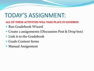 TODAY’S ASSIGNMENT:
ALL OF THESE ACTIVITIES WILL TAKE PLACE IN SANDBOX
 Run Gradebook Wizard
 Create 2 assignments (Discussion Post & Drop box)
 Link it to the Gradebook
 Grade Content Items
 Manual Assignment
 