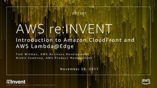 © 2017, Amazon Web Services, Inc. or its Affiliates. All rights reserved.
AWS re:INVENT
C D T 2 0 1
Introduction to Amazon CloudFront and
AWS Lambda@Edge
T o m W i t m a n , A W S B u s i n e s s D e v e l o p m e n t
N i s h i t S a w h n e y , A W S P r o d u c t M a n a g e m e n t
N o v e m b e r 2 8 , 2 0 1 7
 
