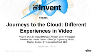 © 2016, Amazon Web Services, Inc. or its Affiliates. All rights reserved.
December 1, 2016
Journeys to the Cloud: Different
Experiences in Video
Vivek R. Bhat, Sr. Product Manager, Amazon Elastic Transcoder
Theodore Kim, Senior Director of DevOps Engineering, GoPro
Stephen Godwin, Sr. Technical Architect, BBC
CTD203
 