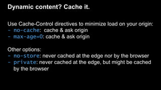 Dynamic content? Cache it.
Use Cache-Control directives to minimize load on your origin:
- no-cache: cache & ask origin
- max-age=0: cache & ask origin
Other options:
- no-store: never cached at the edge nor by the browser
- private: never cached at the edge, but might be cached
by the browser
 