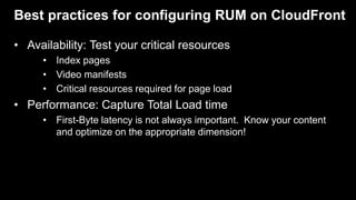Best practices for configuring RUM on CloudFront
• Availability: Test your critical resources
• Index pages
• Video manifests
• Critical resources required for page load
• Performance: Capture Total Load time
• First-Byte latency is not always important. Know your content
and optimize on the appropriate dimension!
 