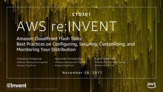 © 2017, Amazon Web Services, Inc. or its Affiliates. All rights reserved.
AWS re:INVENT
Amazon CloudFront Flash Talks:
Best Practices on Configuring, Securing, Customizing, and
Monitoring Your Distribution
C T D 3 0 1
Chaitanya Solapurkar
Software Development Engineer
Amazon CloudFront
Komei Nakamoto
Software Development Engineer
Amazon CloudFront
Alexander Korobeynikov
Software Development Engineer
Amazon CloudFront
N o v e m b e r 2 8 , 2 0 1 7
 
