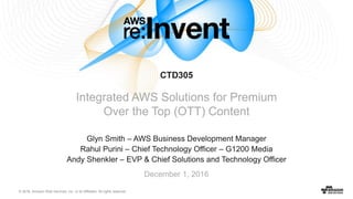 © 2016, Amazon Web Services, Inc. or its Affiliates. All rights reserved.
Glyn Smith – AWS Business Development Manager
Rahul Purini – Chief Technology Officer – G1200 Media
Andy Shenkler – EVP & Chief Solutions and Technology Officer
December 1, 2016
CTD305
Integrated AWS Solutions for Premium
Over the Top (OTT) Content
 
